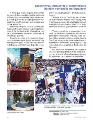 Engenheiros, Arquitetos e consumidores
buscam novidades na Expolazer
A feira, que é voltada para profissionais
do ramo de lazer, também recebe a visita de
milhares de consumidores, engenheiros e arquitetos, que vão à Expolazer para conhecer
as últimas tendências para um mercado que
cresce a cada dia.
Segundo pesquisa realizada, esses profissionais buscam novidades, principalmente na linha de iluminação subaquática, cascatas, aquecimento e sistemas modernos de
limpeza de piscinas.
Durante o evento entrevistamos alguns
consumidores, engenheiros e arquitetos, que
nos disseram que a feira é uma boa oportunidade para conhecer mais de perto os lan-

çamentos e evoluções dos produtos já existentes.
“Sempre visito a Expolazer para conhecer as novidades do mercado. Sou arquiteto
e, por isso, preciso estar atualizado com as
novidades do mercado de lazer” – diz João
Henrique, arquiteto que mora em São Paulo.
“Estou construindo uma pousada no interior de São Paulo, e preciso construir uma
piscina que tenha vários atrativos, como cascata, hidromassagem e sauna úmida. Aqui na
Expolazer eu posso ter uma idéia de como
incrementar ainda mais meu projeto” – diz
Fernanda Gomes, arquiteta e decoradora de
Campinas.
Isso prova que a Expolazer não é apenas
uma feira para os profissionais do ramo de lazer, mas sim, uma referência para consumidores, arquitetos, decoradores e engenheiros.

Escadas e Acessórios

Vista aérea da 13ª Expolazer, realizada nos dias 11 a 14 de Agosto/2004
no pavilhão Amarelo - Center Norte - São Paulo

Cascatas em aço inox - Sphash

08

Fontes: Castelatto (11) 4416-7691
Panozon - Atendimento@panozon.com.br
Sodramar - 0800 7722-337
SAUNAS
PISCINAS & SA UNAS

 