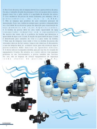 4. Nos filtros de areia, não se esqueça de verificar a granulometria da areia.
Ou seja, o tamanho do grão da areia que o filtro utiliza para reter a sujeira.
Quanto mais fino o grão, melhor é a qualidade de retenção da sujeira.
O filtro residencial de piscina da marca Sodramar, por exemplo, tem a
g r a n u l o m e t r i a
d e
0 , 5
a
0 , 8 m m .
5. Não se esqueça que produtos de usos constante precisam de
manutenção. E por isso, lembre-se sempre que o produto comprado deve
ter a facilidade de se encontrar peças de reposição para manutenção do
e q u i p a m e n t o e m l o j a s e s p e c i a l i z a d a s .
6. A bomba da piscina deve ter uma vazão (quantidade de água
transportada) compatível com o equipamento.
Na maioria das vezes, não é a potência da bomba que determina a
quantidade de água a ser filtrada. A relação da quantidade de água filtrada
é determinada pelo tamanho do filtro e a pela vazão da bomba.
7. Toda casa de máquina (local onde o filtro e a bomba da piscina são
instalados) deve ser de fácil acesso, limpa e com cobertura. E, obviamente,
a casa de máquina deve ter os drenos (ralos) para não acumular água e
posteriormente NÃO danificar os aparelhos elétricos.
8. O motor elétrico é acoplado à bomba, que, por sua vez, é o coração do
equipamento filtrante. No entanto, se o motor elétrico tiver qualquer
problema no seu funcionamento, a piscina também não funciona.
Por isso, não se esqueça de instalar equipamentos de segurança
( c o m o
c h a v e s
d e
p a r t i d a
o u
D . R ) .

33

SODRAMAR
12

 