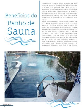 Benefícios do

Banho de

Sauna

SODRAMAR
18

Os benefícios físicos do banho de sauna têm sido
objeto de muitos estudos médicos, segundo os quais
o intenso calor provoca uma ''febre artificial'',
importante no processo de reabilitação em casos de
atrofias musculares, desbacterização e assepsia.
A aceleração do pulso produz um fluxo sanguíneo
desde os órgãos internos até a pele, exercitando e
fortalecendo as glândulas, os vasos capilares e os
N nervos.
Após o banho de vapor, a súbita imersão em água fria
e a rápida alternância entre o frio e o calor
revertem a corrente sanguínea para o interior do
organismo, condicionando e fortalecendo o sistema
regulador cardiovascular simpático e parassimpático.
Isso faz esse sistema trabalhar com a máxima
eficiência por vários dias, resultado que
eventualmente não se obtém com exercícios
corporais prolongados (extraído de tese sobre sauna
do Dr. Claude Cappadoro, França).
Hoje, trata-se de uma tendência mundial de piscinas
interligadas com saunas, proporcionando um
relaxamento completo para você e sua família.

 