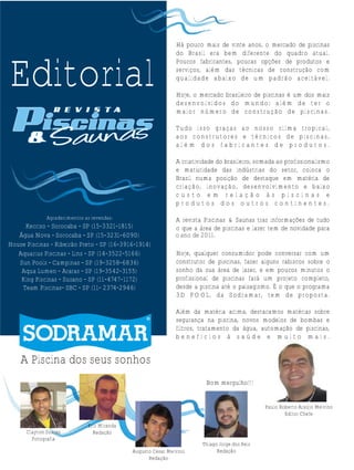 Editorial

Há pouco mais de vinte anos, o mercado de piscinas
do Brasil era bem diferente do quadro atual.
Poucos fabricantes, poucas opções de produtos e
serviços, além das técnicas de construção com
qualidade abaixo de um padrão aceitável.
Hoje, o mercado brasileiro de piscinas é um dos mais
desenvolvidos do mu ndo; a lém de ter o
maior número de construção de piscinas.
Tudo isso graças ao nosso clima tropical,
aos construtores e técnicos de piscinas,
além dos fabricantes de produtos.
A criatividade do brasileiro, somada ao profissionalismo
e maturidade das indústrias do setor, coloca o
Brasil numa posição de destaque em matéria de
criação, inovação, desenvolvimento e baixo
custo em relação às piscinas e
produtos dos outros continentes.

Agradecimentos as revendas:

Kecriso - Sorocaba - SP (15-3321-1815)
Água Nova - Sorocaba - SP (15-3231-6090)
House Piscinas - Ribeirão Preto - SP (16-3916-1914)
Aquarius Piscinas - Lins - SP (14-3522-5166)
Sun Pools - Campinas - SP (19-3258-6836)
Aqua Lumen - Araras - SP (19-3542-3155)
King Piscinas - Suzano - SP (11-4747-1172)
Team Piscinas- SBC - SP (11- 2374-2946)

A revista Piscinas & Saunas traz informações de tudo
o que a área de piscinas e lazer tem de novidade para
O o ano de 2011.
Hoje, qualquer consumidor pode conversar com um
construtor de piscinas, fazer alguns rabiscos sobre o
sonho da sua área de lazer, e em poucos minutos o
profissional de piscinas fará um projeto completo,
desde a piscina até o paisagismo. É o que o programa
3D PO OL, da Sodramar, tem de proposta.
Além da matéria acima, destacamos matérias sobre
segurança na piscina, novos modelos de bombas e
filtros, tratamento da água, automação de piscinas,
benefícios à saúde e muito mais.

A Piscina dos seus sonhos
Bom mergulho!!!
Paulo Roberto Araújo Melvino
Editor Chefe
Clayton Soares
Fotografia

Eric Miranda
Redação
Augusto Cesar Melvino
Redação

Thiago Jorge dos Reis
Redação

 