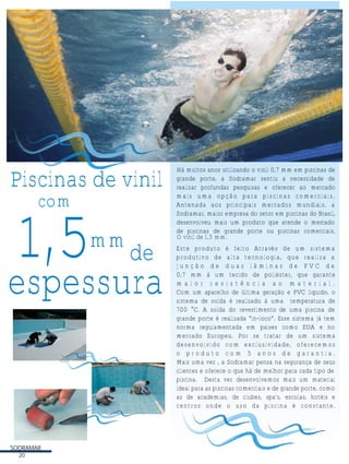 Piscinas de vinil
com

1,5

mm

de

espessura

SODRAMAR
20

Há muitos anos utilizando o vinil 0,7 mm em piscinas de
grande porte, a Sodramar sentiu a necessidade de
realizar profundas pesquisas e oferecer ao mercado
mais uma opção para piscinas comerciais.
Antenada aos principais mercados mundiais, a
Sodramar, maior empresa do setor em piscinas do Brasil,
desenvolveu mais um produto que atende o mercado
de piscinas de grande porte ou piscinas comerciais,
O vinil de 1,5 mm.
Este produto é feito Através de um sistema
produtivo de alta tecnologia, que realiza a
junção de duas lâminas de PVC de
0,7 mm à um tecido de poliéster, que garante
maior resistência ao material.
Com um aparelho de última geração e PVC líquido, o
sistema de solda é realizado à uma temperatura de
700 °C. A solda do revestimento de uma piscina de
grande porte é realizada “in-loco”. Esse sistema já tem
norma regulamentada em países como EUA e no
mercado Europeu. Por se tratar de um sistema
desenvolvido com exclusividade, oferecemos
o produto com 5 anos de garantia.
Mais uma vez , a Sodramar pensa na segurança de seus
clientes e oferece o que há de melhor para cada tipo de
piscina. Desta vez desenvolvemos mais um material
ideal para as piscinas comerciais e de grande porte, como
as de academias, de clubes, spa's, escolas, hotéis e
centros onde o uso da piscina é constante.

 