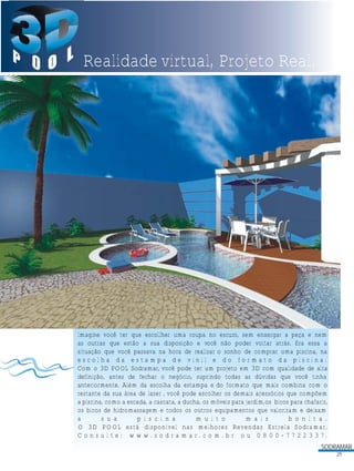 Realidade virtual, Projeto Real.

Imagine você ter que escollher uma roupa no escuro, sem enxergar a peça e nem
as outras que estão a sua disposição e você não poder voltar atrás. Era essa a
situação que você passava na hora de realizar o sonho de comprar uma piscina, na
escolha da estampa de vinil e do formato da piscina.
Com o 3D POOL Sodramar, você pode ter um projeto em 3D com qualidade de alta
definição, antes de fechar o negócio, suprindo todas as dúvidas que você tinha
anteriormente. Além da escolha da estampa e do formato que mais combina com o
restante da sua área de lazer , você pode escolher os demais acessórios que compõem
a piscina, como a escada, a cascata, a ducha, os móveis para jardim,os bicos para chafariz,
os bicos de hidromassagem e todos os outros equipamentos que valorizam e deixam
a
s u a
p i s c i n a
m u i t o
m a i s
b o n i t a .
O 3D POOL está disponível nas melhores Revendas Estrela Sodramar.
C o n s u l t e : w w w . s o d r a m a r . c o m . b r o u 0 8 0 0 - 7 7 2 2 3 3 7.
SODRAMAR
25

 