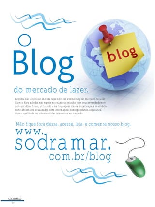 O
do mercado de lazer.
A Sodramar lançou no mês de dezembro de 2010 o blog do mercado de lazer.
Com o Blog a Sodramar espera estreitar sua relação com seus revendedores e
consumidores finais, utilizando uma linguagem clara e objetiva para mantê-los
constantemente atualizados com informações sobre produtos, segurança,
obras, qualidade de vida e notícias relevantes ao mercado.

Não fique fora dessa, acesse, leia e comente nosso blog.

www.

sodramar.
com.br/blog
SODRAMAR
34

 