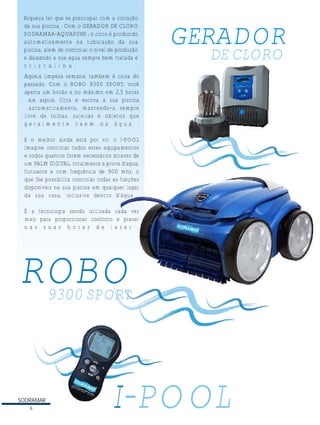 Esqueça ter que se preocupar com a cloração
da sua piscina . Com o GERADOR DE CLORO
SODRAMAR-AQUAPURE , o cloro é produzido
automaticamente na tubulação da sua
piscina, alem de controlar o nivel de produção
e deixando a sua agua sempre bem tratada e
c r i s t a l i n a .
.

GERADOR
DE CLORO

Aquela limpeza semanal tambem é coisa do
passado. Com o ROBO 9300 SPORT, você
aperta um botão e no máximo em 2,5 horas
ele aspira, filtra e escova a sua piscina
automaticamente, mantendo-a sempre
livre de folhas, sujeiras e objetos que
geralmente caem na água .
E o melhor ainda está por vir: o I-POOL
Imagine controlar todos estes equipamentos
e todos quantos forem necessários atravez de
um PALM DIGITAL, totalmente a prova d'agua,
flutuante e com frequência de 900 mhz, o
que lhe possibilita controlar todas as funções
disponiveis na sua piscina em qualquer lugar
da sua casa, inclusive dentro d'água .
É a tecnologia sendo utilizada cada vez
mais para proporcionar conforto e prazer
nas suas horas de lazer .

ROBO

9300 SPORT

SODRAMAR
6

I-POOL

 