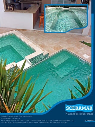 ?

A Piscina dos seus sonhos

FORMATO: RETANGULAR COM SPA ELEVADO
ESTAMPA: PASTILLE LEMON
A PISCINA OCUPOU MUITO BEM O ESPAÇO DESTINADO A ÁREA DE LAZER, O SPA AQUECIDO ATRAVÉS DO
TROCADOR DE CALOR TRANSFORMOU A PISCINA EM UMA AMBIENTE MUITO ACONCHEGANTE.

SODRAMAR
7

 
