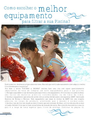 Como escolher o
Pois bem; a revista “PISCINAS & SAUNAS” resolveu fazer uma lista com alguns questionamentos
i m p o r t a n t e s n a h o r a d e c o m p r a r u m n o v o e q u i p a m e n t o p a r a a s u a p i s c i n a :
1. Verifique a qualidade e o tipo de material peloqual é feito o seu equipamento. Osfiltros mais utilizados no Brasil
s ã o f e i t o s d e m a t e r i a l p l á s t i c o ( r o t o m o l d a d o ) o u d e f i b r a d e v i d r o .
2. Escolha o equipamento que esteja de acordo com as normas de fabricação e de segurança (ABNT Associação
Brasileira de Normas e Técnicas). Todo equipamento que segue às normas da ABNT tem uma etiqueta
a d e s i v a , n o c o r p o d o p r o d u t o , a t e s t a n d o q u e o m e s m o é n o r m a t i z a d o .
3. Escolha o tipo de filtro (em relação ao meio filtrante) que será instalado. No Brasil, osfiltros de areia são os mais
utilizados. Existem filtros que utilizam outrasformas de retenção de sujeira. Mas a escolha mais prática e usual no
país é a carga de areia especial para filtros de piscinas. Continua na página 12.
melhor
para filtrar a sua Piscina?
equipamento
SODRAMAR
10
Você já deve ter lidodiversos artigos sobre este tema. Mas será que você já sabe exatamente como adquiriro melhor
filtro e bomba para a sua piscina?
 