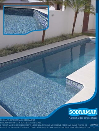 SODRAMAR
11
A Piscina dos seus sonhos
?FORMATO: RETANGULAR COM PRAINHA
ESTAMPA: STONE COM PAREDE PASTILLE GLASS
A PISCINA ALÉM DE SERUM EXCELENTE LOCAL PARA DIVERSÃO AINDASERVE COMO RAIA PARA A PRÁTICA DE
NATAÇÃO. O PAISAGISMO VALORIZA O AMBIENTE E O AQUECIMENTO SOLAR PROPORCIONA A ÁGUA AQUECIDA.
 