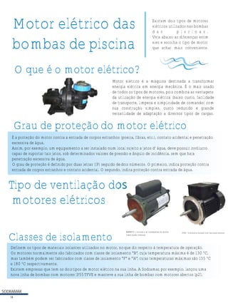 SODRAMAR
14
Motor elétrico das
bombas de piscina
O que é o motor elétrico?
Motor elétrico é a máquina destinada a transformar
energia elétrica em energia mecânica. É o mais usado
de todos os tipos de motores, pois combina as vantagens
da utilização de energia elétrica (baixo custo, facilidade
de transporte, limpeza e simplicidade de comando) com
sua construção simples, custo reduzido e grande
versatilidade de adaptação a diversos tipos de cargas.
Grau de proteção do motor elétrico
É a proteção do motor contra a entrada de corpos estranhos (poeira, fibras, etc.), contato acidental e penetração
excessiva de água.
Assim, por exemplo, um equipamento a ser instalado num local sujeito a jatos d’ água, deve possuir invólucro
capaz de suportar tais jatos, sob determinados valores de pressão e ângulo de incidência, sem que haja
penetração excessiva de água.
O grau de proteção é definido por duas letras (IP) seguido dedois números. O primeiro, indica proteção contra
entrada de corpos estranhos e contato acidental. O segundo, indica proteção contra entrada de água.
Existem dois tipos de motores
elétricos utilizados nas bombas
d a s p i s c i n a s .
Veja abaixo as diferenças entre
eles e escolha o tipo de motor
que achar mais conveniente.
Tipo de ventilação dos
motores elétricos
TFVE - Totalmente fechado com ventilação externa.ABERTO - circula o ar livremente no motor
(ventilação interna).
Classes de isolamento
Definem os tipos de materiais isolantes utilizados no motor, noque diz respeito à temperatura de operação.
Os motores normalmente são fabricados com classe de isolamento “B”, cuja temperatura máxima é de 130 ºC,
mas também podem ser fabricados com classe de isolamento “F” e “H”, cujas temperaturas máximas são 155 ºC
e 180 ºC respectivamente.
Existem empresas que tem os doistipos de motor elétrico na sua linha. A Sodramar, por exemplo, lançou uma
nova linha de bombas com motores IP55TFVE e manteve a sua linha de bombas com motores abertos Ip21.
 