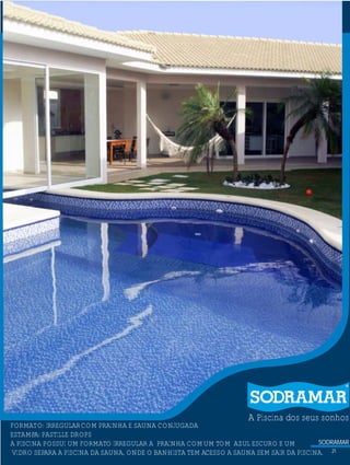 SODRAMAR
A Piscina dos seus sonhos
?FORMATO: IRREGULARCOM PRAINHA E SAUNA CONJUGADA
ESTAMPA: PASTILLE DROPS
A PISCINA POSSUI UM FORMATO IRREGULAR A PRAINHA COMUM TOM AZUL ESCURO E UM
VIDRO SEPARA A PISCINA DA SAUNA, ONDE O BANHISTA TEM ACESSO A SAUNA SEM SAIR DA PISCINA. 21
 