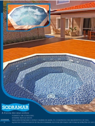 SODRAMAR
22
A Piscina dos seus sonhos
?FORMATO: SPA OCTAGONAL
ESTAMPA: PASTILLE DROPS
PARA APROVEITAR BEMO ESPAÇO DAÁREA DE LAZER, FOI CONSTRUÍDO UM SPA REVESTIDO DE VINIL.
AQUECIDO COMTROCADOR DE CALORSODRAMAR, ELE PODE SER USADO EMTODAS AS ESTAÇÕES DO ANO.
 