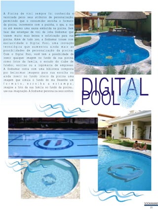 DIGITALLTPOOL
A Piscina de vinil sempre foi conhecida e
valorizada pelos seus atributos de personalização,
permitindo que o consumidor escolha o formato
da piscina, incremente com a prainha, o spa, a raia
ou até mesmo uma sauna embutida na piscina. Sem
falar das estampas de vinil da linha Sodramar que
trazem muito mais beleza e sofisticação para sua
piscina. Além de tudo isso, a Sodramar trouxe com
exclusividade o Digital Pool, uma inovação
tecnológica que aumentou ainda mais as
possibilidades de personalização da piscina.
Com o Digital Pool, você tem a possibilidade de
inserir qualquer imagem no fundo da sua piscina,
como fotos da família, o escudo do clube de
futebol, escritas ou a logomarca de empresas.
A Sodramar conta com uma biblioteca composta
por belíssimas imagens para sua escolha ou
ainda inserir no fundo inteiro da piscina uma
imagem que simula o fundo do ma Desenhe um
f o r m a t o , e s c o l h a a e s t a m p a ,
imagine a foto da sua família no fundo da piscina...
use sua imaginação. A Sodramar personaliza seus sonhos.
SODRAMAR
23
 