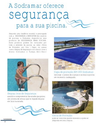 SODRAMAR
28
A Sodramar oferece
segurança
para a sua piscina.
Seguindo uma tendência mundial e preocupada
com a SEGURANÇA e BEM-ESTAR dos usuários
de piscinas, a Sodramar disponibiliza seus
produtos de SEGURANÇA PARA PISCINA.
Esses produtos podem ser instalados por
toda a extensão da piscina: ao redor (Cerca
de Proteção), por fora ( Capa), no acesso
(com o Degrau de Segurança) e no interior (com o
dreno Sodramar e Tampa Anti-Hair)
Cerca de Proteção:
pode ser removida quando necessário e pode ser
adaptada em área irregular.
restringe o acesso de crianças e animais à piscina
em momento inadequado.
Capa de proteção XP-100 Sodramar:
Degrau Inox de Segurança:
acessório complementar da escada que possui
um sistema de reforço que te impede de pisar
em falso na escada.
 
