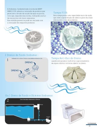 SODRAMAR
A Sodramar, fundamentada à normada ABNT
NBR10.339, adverte a instalação de produtos que
permitam a divisão da sucção da água na piscina,
visto que, seguindo essa norma, você pode usufruir
da sua piscina com maior segurança.
Essa medida preventiva pode ser realizada com
a instalação dos seguintes produtos:
2 Drenos de Fundo Sodramar :
Ou 1 Dreno de Fundo e SkimmerSodramar:
Tampa F S B:
Esta tampa possui uma capacidade maior de vazão
que inibe a aproximação de cabelo e parte do corpo
diminuindo o risco de acidentes.
Tampa Anti-Hair do Dreno:
usando este produto você evita o aprisionamento
de alguns objetos (inclusive cabelo) no dreno.
29
 