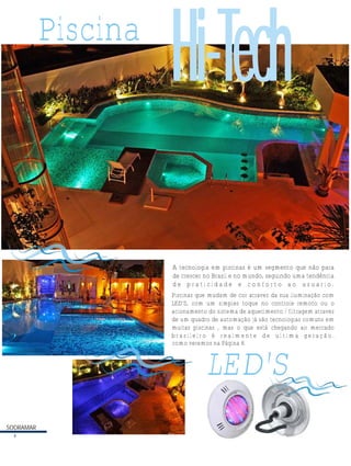 SODRAMAR
SODRAMAR
Piscina
A tecnologia em piscinas é um segmento que não para
de crescer no Brasil e no mundo, seguindo uma tendência
d e p r a t i c i d a d e e c o n f o r t o a o u s u a r i o .
Piscinas que mudam de cor atravez da sua iluminação com
LED'S, com um simples toque no controle remoto ou o
acionamento do sistema de aquecimento / filtragem atravez
de um quadro de automação já são tecnologias comuns em
muitas piscinas , mas o que está chegando ao mercado
b r a s i l e i r o é r e a l m e n t e d e u l t i m a g e r a ç ã o .
LED'S
Hi-Tech
4
como veremos na Página 6
 