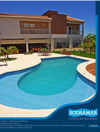 SODRAMAR
5
A Piscina dos seus sonhos
?FORMATO: IRREGULARCOM PRAINHA
ESTAMPA: PASTILLE WHITE
PISCINA DE VINIL NO FORMATO IRREGULAR COM PRAINHA E ILUMINAÇÃO LED,O SKIMMER AUXILIA NA LIMPEZA DA
PISCINA RETIRANDO A SUJEIRA SUPERFICIAL.
 