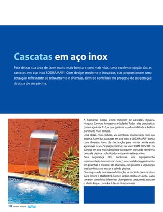 Cascatas em aço inox
Para deixar sua área de lazer muito mais bonita e com mais vida, uma excelente opção são as
cascatas em aço inox SODRAMAR®. Com design moderno e inovador, elas proporcionam uma
sensação refrescante de relaxamento e diversão, além de contribuir no processo de oxigenação
da água de sua piscina.

A Sodramar possui cinco modelos de cascatas, (Iguaçú,
Niagara, Canyon, Amazonas e Splash). Todas elas produzidas
com o aço inox 316, o que garante sua durabilidade e beleza
por muito mais tempo.
Uma delas, com certeza, vai combinar muito bem com sua
piscina. Além das cascatas em aço inox, a SODRAMAR ® conta
com diversos itens de decoração para tornar ainda mais
agradável o seu “espaço-piscina”, no seu HOME RESORT. Os
bancos em aço inox são ideais para quem gosta de receber à
beira da piscina, sofisticados coquetéis refrescantes.
Para segurança dos banhistas, um equipamento
recomendado é o corrimão de aço inox. Instalado geralmente
em prainhas e escadas de alvenaria, ele garante a segurança
dos banhistas ao entrar e sair da piscina.
Quem gosta de beleza e sofisticação, se encanta com os bicos
para fontes e chafarizes. Geiser, Leque, Bolha e Coroa. Cada
um com um efeito diferente: champanhe, cogumelo, coroa e
o efeito leque, com 4 e 6 bicos direcionáveis.

Cascata Iguaçu

14

Piscinas & Saunas

 