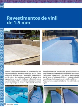 Revestimentos de vinil
de 1.5 mm

No Brasil o revestimento de vinil já faz parte da cultura das
piscinas residenciais, e esta disponível nas versões 0,6mm
e 0,8mm. A partir de agora a SODRAMAR® disponibiliza o
vinil de 1,5mm para piscinas residenciais de grande porte
e para piscinas comerciais. Na Europa e Estados Unidos o
revestimento de vinil de 1,5mm é normatizado como o ideal
para qualquer tipo de piscina, sendo utilizado há muito

18

Piscinas & Saunas

tempo com sucesso. O vinil de 1,5mm permitirá a construção
mais rápida e com um excelente custo benefício também em
condomínios, clubes, hotéis e em piscinas residenciais de
grande porte. A Piscina de vinil 1,5mm é instalada (soldada)
no local por profissionais altamente treinados na fábrica.
Procure uma revenda estrela Sodramar mais próxima da sua
região.

 