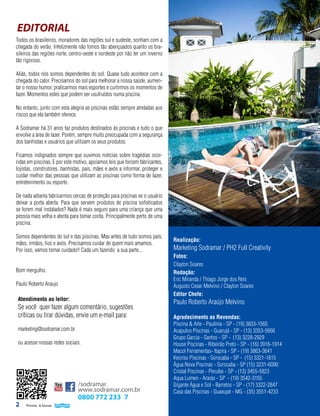 EDITORIAL
Todos os brasileiros, moradores das regiões sul e sudeste, sonham com a
chegada do verão. Infelizmente não fomos tão abençoados quanto os brasileiros das regiões norte, centro-oeste e nordeste por não ter um inverno
tão rigoroso.
Aliás, todos nós somos dependentes do sol. Quase tudo acontece com a
chegada do calor. Precisamos do sol para melhorar a nossa saúde, aumentar o nosso humor, praticarmos mais esportes e curtirmos os momentos de
lazer. Momentos estes que podem ser usufruídos numa piscina.
No entanto, junto com esta alegria as piscinas estão sempre atreladas aos
riscos que ela também oferece.
A Sodramar há 31 anos faz produtos destinados às piscinas e tudo o que
envolve a área de lazer. Porém, sempre muito preocupada com a segurança
dos banhistas e usuários que utilizam os seus produtos.
Ficamos indignados sempre que ouvimos notícias sobre tragédias ocorridas em piscinas. E por este motivo, apoiamos leis que forcem fabricantes,
lojistas, construtores, banhistas, pais, mães e avós a informar, proteger e
cuidar melhor das pessoas que utilizam as piscinas como forma de lazer,
entretenimento ou esporte.
De nada adianta fabricarmos cercas de proteção para piscinas se o usuário
deixar a porta aberta. Para que servem produtos de piscina sofisticados
se forem mal instalados? Nada é mais seguro para uma criança que uma
pessoa mais velha e atenta para tomar conta. Principalmente perto de uma
piscina.
Somos dependentes do sol e das piscinas. Mas antes de tudo somos pais,
mães, irmãos, tios e avós. Precisamos cuidar de quem mais amamos.
Por isso, vamos tomar cuidado!! Cada um fazendo a sua parte...
Bom mergulho.
Paulo Roberto Araujo
Atendimento ao leitor:

Se você quer fazer algum comentário, sugestões
críticas ou tirar dúvidas, envie um e-mail para:
marketing@sodramar.com.br
ou acesse nossas redes sociais.

/sodramar
www.sodramar.com.br

2

0800 772 233 7
Piscinas & Saunas

Realização:

Marketing Sodramar / PH2 Full Creativity
Fotos:
Clayton Soares
Redação:
Eric Miranda / Thiago Jorge dos Reis
Augusto Cesar Melvino / Clayton Soares
Editor Chefe:

Paulo Roberto Araújo Melvino
Agradecimento as Revendas:
Piscina & Arte - Paulínia - SP - (19) 3833-1565
Acapulco Piscinas - Guarujá - SP - (13) 3353-5666
Grupo Garcia - Santos - SP - (13) 3228-2929
House Piscinas - Ribeirão Preto - SP - (16) 3916-1914
Macol Ferramentas- Itapira - SP - (19) 3863-3641
Kecriso Piscinas - Sorocaba - SP - (15) 3321-1815
Água Nova Piscinas - Sorocaba - SP (15) 3231-6090
Cristal Piscinas - Peruíbe - SP - (13) 3455-5823
Aqua Lumen - Araras - SP - (19) 3542-3155
Gigante Água e Sol - Barretos - SP - (17) 3322-2847
Casa das Piscinas - Guaxupé - MG - (35) 3551-4233

 