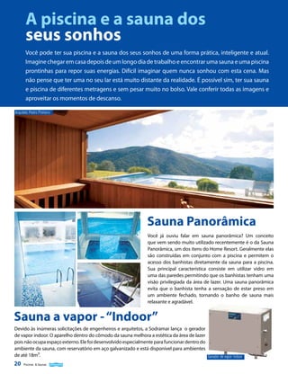A piscina e a sauna dos
seus sonhos
Você pode ter sua piscina e a sauna dos seus sonhos de uma forma prática, inteligente e atual.
Imagine chegar em casa depois de um longo dia de trabalho e encontrar uma sauna e uma piscina
prontinhas para repor suas energias. Difícil imaginar quem nunca sonhou com esta cena. Mas
não pense que ter uma no seu lar está muito distante da realidade. É possível sim, ter sua sauna
e piscina de diferentes metragens e sem pesar muito no bolso. Vale conferir todas as imagens e
aproveitar os momentos de descanso.
Arquiteto Pedro Pinheiro

Sauna Panorâmica
Você já ouviu falar em sauna panorâmica? Um conceito
que vem sendo muito utilizado recentemente é o da Sauna
Panorâmica, um dos itens do Home Resort. Geralmente elas
são construídas em conjunto com a piscina e permitem o
acesso dos banhistas diretamente da sauna para a piscina.
Sua principal característica consiste em utilizar vidro em
uma das paredes permitindo que os banhistas tenham uma
visão privilegiada da área de lazer. Uma sauna panorâmica
evita que o banhista tenha a sensação de estar preso em
um ambiente fechado, tornando o banho de sauna mais
relaxante e agradável.

Sauna a vapor - “Indoor”
Devido às inúmeras solicitações de engenheiros e arquitetos, a Sodramar lança o gerador
de vapor indoor. O aparelho dentro do cômodo da sauna melhora a estética da área de lazer
pois não ocupa espaço externo. Ele foi desenvolvido especialmente para funcionar dentro do
ambiente da sauna, com reservatório em aço galvanizado e está disponível para ambientes
de até 18m³.

20

Piscinas & Saunas

Gerador de vapor indoor

 