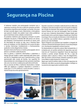 Segurança na Piscina
A Sodramar mantém uma preocupação constante com a
segurança na piscina. Por isso, a cada ano aumenta sua linha
de produtos específicos para proteger sua família. Uma área
de lazer esconde alguns riscos. Movimentos e brincadeiras
que parecem simples mas podem trazer sérios problemas
para os banhistas senão cuidados corretamente.
Os produtos Sodramar para segurança começam na parte
hidraúlica da piscina. A Bomba BM Safe possui um sensor
que bloqueia o funcionamento da bomba ao menor sinal
da interrupção da sucção; ou seja, caso o banhista fique
preso em qualquer um dos dispositivos de sucção da água,
a bomba interrompe imediatamente o funcionamento,
ajudando a evitar afogamentos e lesões.
Na parte interna da Piscina as maiores preocupações são os
drenos e a entrada e saída da piscina.
Para os drenos, a Sodramar desenvolveu e patenteou a
Tampa FSB que amplia a vazão suportada pelo dreno para
até 30m³/h, impedindo assim que o banhista tenha o corpo
apriosionado pela sucção da bomba. Sua superfície foi
desenvolvida com a tecnologia anti-hair, portanto o banhista
não corre risco de ter o cabelo preso pelo dreno de fundo.
Para as piscinas de fibra a Sodramar desenvolveu a tampa
LBM, que adapta-se a qualquer dispositivo e aumenta a
vazão para 7,5 m³/h conforme a norma da abnt, e possui a
mesma função de evitar aprisionamentos.

Quando o assunto é a entrada e saída da piscina os vilões são
os degraus, tanto das escadas em aço inox quanto os degraus
das escadas de alvenária. Eles podem causar torções ou até
mesmo fraturas em caso de escorregões. Para as escadas
em aço inox a Sodramar desenvolveu o degrau duplo, que
posicionado como o primeiro degrau impede que o banhista
escorregue. Para as escadas de alvenaria o mais indicado são
os corrimãos, que auxiliam idosos e gestantes a saírem da
piscina com mais facilidade.
Agora chegamos aos produtos que impedem a chegada de
crianças e animais de estimação a piscina. A cerca de proteção
cria uma barreira impedindo o acesso à piscina.
Foi desenvolvida em alumínio, possui telas transparentes, é
composta por um portão exclusivo de segurança, que por
meio de um “mecanismo magnético” (trava de segurança)
mantém o portão sempre fechado. Por fim, a capa de
proteção cobre a piscina e reduz o risco de afogamentos,
além de manter a piscina limpa, evitando a queda de sujeira
como folhas na água da piscina, insetos e etc.
Agora que você já conhece todos os itens de segurança da
Sodramar, não deixe sua piscina desprotegida e verifique se
sua piscina esta segura para o próximo verão.

Dreno LBM

Corrimão em aço inox

Capa de proteção

24

Piscinas & Saunas

BM Safe

Portão com trava de segurança

Degrau Duplo

 