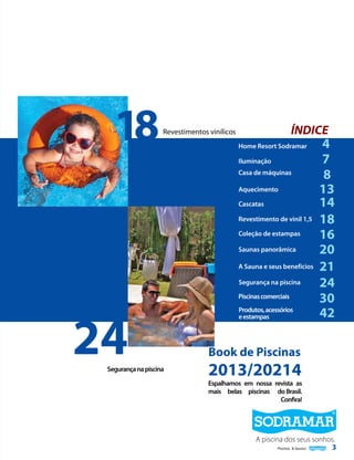 18

ÍNDICE

Revestimentos vinílicos

Home Resort Sodramar
Iluminação
Casa de máquinas
Aquecimento
Cascatas
Revestimento de vinil 1,5
Coleção de estampas
Saunas panorâmica
A Sauna e seus benefícios
Segurança na piscina
Piscinas comerciais

24

Segurança na piscina

Produtos, acessórios
e estampas

4
7
8
13
14
18
16
20
21
24
30
42

Book de Piscinas

2013/20214

Espalhamos em nossa revista as
mais belas piscinas do Brasil.
Confira!

A piscina dos seus sonhos.
3
Piscinas & Saunas

 