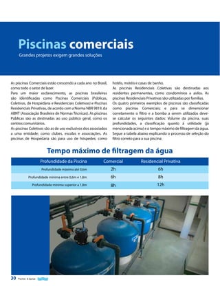 Piscinas comerciais
Grandes projetos exigem grandes soluções

As piscinas Comerciais estão crescendo a cada ano no Brasil,
como todo o setor de lazer.
Para um maior esclarecimento, as piscinas brasileiras
são identificadas como Piscinas Comerciais (Públicas,
Coletivas, de Hospedaria e Residenciais Coletivas) e Piscinas
Residenciais Privativas, de acordo com a Norma NBR 9819, da
ABNT (Associação Brasileira de Normas Técnicas). As piscinas
Públicas são as destinadas ao uso público geral, como os
centros comunitários.
As piscinas Coletivas são as de uso exclusivos dos associados
a uma entidade; como clubes, escolas e associações. As
piscinas de Hospedaria são para uso de hóspedes; como

hotéis, motéis e casas de banho.
As piscinas Residenciais Coletivas são destinadas aos
residentes permanentes, como condomínios e asilos. As
piscinas Residenciais Privativas são utilizadas por famílias.
Os quatro primeiros exemplos de piscinas são classificadas
como piscinas Comerciais; e para se dimensionar
corretamente o filtro e a bomba a serem utilizados devese calcular os seguintes dados: Volume da piscina, suas
profundidades, a classificação quanto à utilidade (já
mencionada acima) e o tempo máximo de filtragem da água.
Segue a tabela abaixo explicando o processo de seleção do
filtro correto para a sua piscina:

Tempo máximo de filtragem da água
Profundidade da Piscina

Residencial Privativa

Profundidade máxima até 0,6m

2h

6h

Profundidade mínima entre 0,6m e 1,8m

6h

8h

Profundidade mínima superior a 1,8m

30

Comercial

8h

12h

Piscinas & Saunas

 