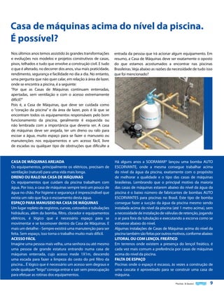 Casa de máquinas acima do nível da piscina.
É possível?
Nos últimos anos temos assistido às grandes transformações
e evoluções nos modelos e projetos construtivos de casas,
pisos, telhados e tudo que envolve a construção civil. E tudo
o que é alterado, no decorrer dos anos, visa mais praticidade,
rendimento, segurança e facilidade no dia a dia. No entanto,
uma pergunta que não quer calar, em relação à área de lazer,
onde se encontra a piscina, é a seguinte:
“Por que as Casas de Máquinas continuam enterradas,
apertadas, sem ventilação e com o acesso extremamente
difícil?”
Pois é, a Casa de Máquinas, que deve ser cuidada como
o “coração da piscina” e da área de lazer, pois é lá que se
encontram todos os equipamentos responsáveis pelo bom
funcionamento da piscina, geralmente é esquecida ou
não lembrada com a importância que deveria ser. A casa
de máquinas deve ser arejada, ter um dreno ou ralo para
escoar a água, muito espaço para se fazer o manuseio ou
manutenções nos equipamentos e um acesso fácil, livre
de escadas ou qualquer tipo de obstruções que dificulte a

entrada da pessoa que irá acionar algum equipamento. Em
resumo, a Casa de Máquinas deve ser exatamente o oposto
do que estamos acostumados a encontrar nas piscinas
Brasileiras. Veja abaixo as razões da necessidade de tudo isso
que foi mencionado?

CASA DE MÁQUINAS AREJADA
Os equipamentos, principalmente os elétricos, precisam de
ventilação (natural) para uma vida mais longa.
DRENO OU RALO NA CASA DE MÁQUINAS
Os equipamentos que cuidam da piscina trabalham com
água. Por isso, a casa de máquinas sempre terá um pouco de
água no chão. Por higiene e segurança é imprescindível que
exista um ralo que faça o escoamento desta água.
ESPAÇO PARA MANUSEIO NA CASA DE MÁQUINAS
Um lugar repleto de registros, curvas, cotovelos e tubulações
hidráulicas, além da bomba, filtro, clorador e equipamentos
elétricos, é lógico que é necessário espaço para se
movimentar e se locomover dentro da Casa de Máquinas. E
mais um detalhe: - Sempre existirá uma manutenção para ser
feita. Sem espaço, isso torna o trabalho muito mais difícil.
ACESSO FÁCIL
Imagine uma pessoa mais velha, uma senhora ou até mesmo
uma pessoa de grande estatura entrando numa casa de
máquinas enterrada, cujo acesso mede 1X1m, descendo
uma escada para fazer a limpeza do cesto do pré filtro da
piscina... É lógico que é necessário um acesso sem degraus e
onde qualquer “leigo” consiga entrar e sair sem preocupação
para efetuar as rotinas dos equipamentos.

Há alguns anos a SODRAMAR® lançou uma bomba AUTO
ESCORVANTE, onde a mesma consegue trabalhar acima
do nível da água da piscina, exatamente com o propósito
de melhorar a qualidade e o tipo das casas de máquinas
brasileiras. Lembrando que o principal motivo da maioria
das casas de máquinas estarem abaixo do nível da água da
piscina é o baixo número de fabricantes de bombas AUTO
ESCORVANTES para piscinas no Brasil. Este tipo de bomba
consegue fazer a sucção da água da piscina mesmo sendo
instalada acima do nível da piscina (até 1 metro acima), sem
a necessidade de instalação de válvulas de retenção, jogando
o ar para fora da tubulação e executando a escorva como se
estivesse abaixo do nível.
Algumas instalações de Casas de Máquinas acima do nível da
piscina também são feitas por outros motivos, conforme abaixo:
LITORAL OU COM LENÇOL FREÁTICO
Em terrenos onde existem a presença do lençol freático, é
cada vez mais comum a preferência por casas de máquinas
acima do nível da piscina.
FALTA DE ESPAÇO
Piscinas onde o espaço é escasso, às vezes a construção de
uma cascata é aproveitado para se construir uma casa de
máquina.
Piscinas & Saunas

9

 