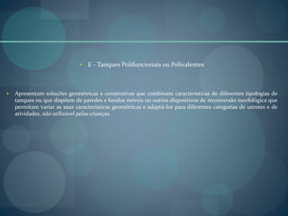  E - Tanques Polifuncionais ou Polivalentes
 Apresentam soluções geométricas e construtivas que combinam características de diferentes tipologias de
tanques ou que dispõem de paredes e fundos móveis ou outros dispositivos de reconversão morfológica que
permitam variar as suas características geométricas e adaptá-los para diferentes categorias de utentes e de
atividades, não utilizável pelas crianças.
 