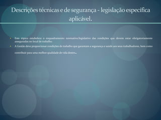 Descriçõestécnicasedesegurança- legislaçãoespecífica
aplicável.
 Este tópico estabelece o enquadramento normativo/legislativo das condições que devem estar obrigatoriamente
asseguradas no local de trabalho.
 A Gestão deve proporcionar condições de trabalho que garantam a segurança e saúde aos seus trabalhadores, bem como
contribuir para uma melhor qualidade de vida destes.
 
