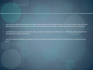  acertar o pH: o pH indica se a água tem reação ácida ou alcalina e deve manter-se entre 7,2 a 7,6 por ser este o intervalo mais
indicado para não provocar irritação nos olhos dos banhistas e para proteger a instalação da corrosão ou da incrustação.
 O pH inferior a 7,2 provoca irritação dos olhos e corrosão na instalação. O pH superior a 7,6 diminui o efeito ativo do cloro
(desinfetante) e a eficácia da filtração.
 observar o estado do tempo: em piscinas ao ar livre, aumentar a concentração de cloro nos dias de chuva (mesmo que seja
fraca).
 