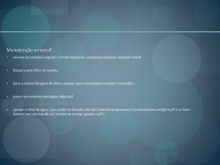Manutenção semanal:
 escovar as paredes e aspirar o fundo da piscina, retirando qualquer sujidade visível.
 limpar o pré-filtro da bomba.
 fazer a contra lavagem do filtro, sempre que o manómetro atinja o "vermelho".
 juntar um produto antialgas (algicida)
 ajustar o nível da água, (que pode ter descido, devido à natural evaporação) e se necessário corrigir o pH e o cloro
(exceto nas piscinas de sal, em que se corrige apenas o pH).
 