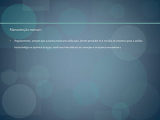 Manutenção mensal:
 Regularmente, sempre que a piscina esteja em utilização, deverá proceder-se à recolha de amostras para a análise
bacteriológica e química da água, tendo em vista efetuar as correções e os ajustes necessários.
 