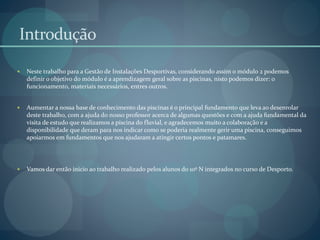 Introdução
 Neste trabalho para a Gestão de Instalações Desportivas, considerando assim o módulo 2 podemos
definir o objetivo do módulo é a aprendizagem geral sobre as piscinas, nisto podemos dizer: o
funcionamento, materiais necessários, entres outros.
 Aumentar a nossa base de conhecimento das piscinas é o principal fundamento que leva ao desenrolar
deste trabalho, com a ajuda do nosso professor acerca de algumas questões e com a ajuda fundamental da
visita de estudo que realizamos a piscina do fluvial, e agradecemos muito a colaboração e a
disponibilidade que deram para nos indicar como se poderia realmente gerir uma piscina, conseguimos
apoiarmos em fundamentos que nos ajudaram a atingir certos pontos e patamares.
 Vamos dar então inicio ao trabalho realizado pelos alunos do 10º N integrados no curso de Desporto.
 