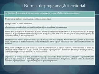 Normasdeprogramaçãoterritorial
As piscinas devem seguir os seguintes pontos para serem oficialmente construídas:
Deve reunir as melhores condições de exposição aos raios solares.
Proteção contra os ventos dominantes.
afastamento e proteção relativamente a fontes de poluição atmosférica, hídrica e sonora
O local deve estar afastado de corredores de linhas elétricas de alta tensão de linhas férreas, de autoestradas e vias de tráfego
intenso, e de quaisquer infraestruturas que possam, de alguma forma, traduzir-se em situações de risco para a segurança no
acesso e na utilização dos equipamentos.
Deve estar racionalmente integrados em espaços urbanizados, com boas condições de acessibilidade, próximos de escolas e de
zonas residenciais e, preferencialmente, complementares de outros espaços públicos de lazer e de desporto existentes no
território.
Deve reunir condições de fácil acesso às redes de infraestruturas e serviços urbanos, nomeadamente às redes de
abastecimento e distribuição de água potável, condução de esgotos pluviais e domésticos, distribuição de energia elétrica,
distribuição de gás e serviços de recolha de resíduos sólidos.
implantação de piscinas ao ar livre, convertíveis ou de tipo combinado, deverá ser superior a oito vezes a superfície total de
planos de água, excluindo as áreas de proteção, acessos e estacionamentos. Para piscinas cobertas, a área de implantação
deverá ser superior a 4 vezes a superfície de plano de água correspondente.
 