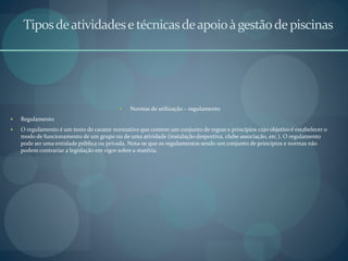 Tiposdeatividadesetécnicasdeapoioàgestãodepiscinas
 Normas de utilização – regulamento
 Regulamento
 O regulamento é um texto de carater normativo que contem um conjunto de regras e princípios cujo objetivo é estabelecer o
modo de funcionamento de um grupo ou de uma atividade (instalação desportiva, clube associação, etc.). O regulamento
pode ser uma entidade pública ou privada. Nota-se que os regulamentos sendo um conjunto de princípios e normas não
podem contrariar a legislação em vigor sobre a matéria.
 