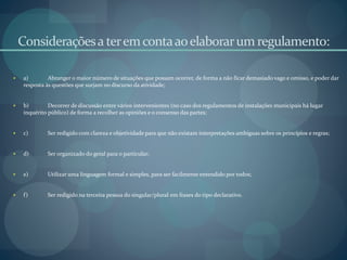 Consideraçõesa teremcontaaoelaborarum regulamento:
 a) Abranger o maior número de situações que possam ocorrer, de forma a não ficar demasiado vago e omisso, e poder dar
resposta às questões que surjam no discurso da atividade;
 b) Decorrer de discussão entre vários intervenientes (no caso dos regulamentos de instalações municipais há lugar
inquérito público) de forma a recolher as opiniões e o consenso das partes;
 c) Ser redigido com clareza e objetividade para que não existam interpretações ambíguas sobre os princípios e regras;
 d) Ser organizado do geral para o particular;
 e) Utilizar uma linguagem formal e simples, para ser facilmente entendido por todos;
 f) Ser redigido na terceira pessoa do singular/plural em frases do tipo declarativo.
 