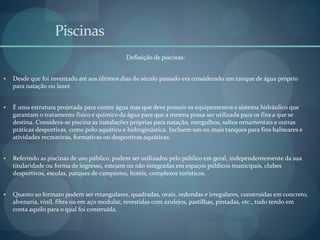 Piscinas
Definição de piscinas:
 Desde que foi inventado até aos últimos dias do século passado era considerado um tanque de água próprio
para natação ou lazer.
 É uma estrutura projetada para conter água mas que deve possuir os equipamentos e sistema hidráulico que
garantam o tratamento físico e químico da água para que a mesma possa ser utilizada para os fins a que se
destina. Considera-se piscina as instalações próprias para natação, mergulhos, saltos ornamentais e outras
práticas desportivas, como polo aquático e hidroginástica. Incluem um ou mais tanques para fins balneares e
atividades recreativas, formativas ou desportivas aquáticas.
 Referindo as piscinas de uso público, podem ser utilizados pelo público em geral, independentemente da sua
titularidade ou forma de ingresso, estejam ou não integradas em espaços públicos municipais, clubes
desportivos, escolas, parques de campismo, hotéis, complexos turísticos.
 Quanto ao formato podem ser retangulares, quadradas, ovais, redondas e irregulares, construídas em concreto,
alvenaria, vinil, fibra ou em aço modular, revestidas com azulejos, pastilhas, pintadas, etc., tudo tendo em
conta aquilo para o qual foi construída.
 