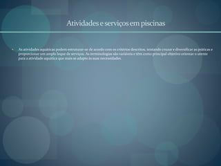 Atividadeseserviçosempiscinas
 As atividades aquáticas podem estruturar-se de acordo com os critérios descritos, tentando cruzar e diversificar as práticas e
proporcionar um amplo leque de serviços. As terminologias são variáveis e têm como principal objetivo orientar o utente
para a atividade aquática que mais se adapte às suas necessidades.
 