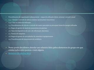  Procedimentos de organização e planeamento - mapas de utilização diária, semanal, mensal e anual
 2.3.1. Cálculo e controlo da utência máxima (praticantes) instantânea
 2.3.2. Taxa ou índice de utilização
 2.4. Procedimentos de cálculo e controlo de custos associados às principais fontes de energia utilizadas
 2.5. Regras de gestão de stock de consumíveis em piscinas
 2.6. Tipos de dispositivos de som e de informação eletrónica
 2.7. Área(s) de máquinas
 2.8. Regras de gestão de arrecadações de materiais e equipamentos
 2.9. Procedimentos de manutenção de mobiliário
 Neste ponto decidimos abordar um relatório feito pelos elementos do grupo em que
consta todos estes pontos e mais alguns.
 Relatório da piscina.docx
 