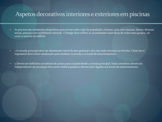 Aspetosdecorativosinterioreseexterioresem piscinas
 As piscinas são instalações desportivas que servem todo o tipo de população: crianças, pais com crianças, idosos, diversas
etnias, pessoas com mobilidade reduzida. O design deve refletir as necessidades específicas de todos esses grupos, tal
como o interior do edifício.
 1.A entrada principal deve ser claramente visível da área pedonal e das vias onde circulam os veículos. Onde isto é
impossível deve existir sinalização para sinalizar a entrada e os locais de estacionamento.
 2.Devem ser definidos corredores de acesso para os peões desde a entrada principal. Estes corredores devem ser
independentes da circulação dos carros embora possam e devam estar ligados aos locais de estacionamento.
 