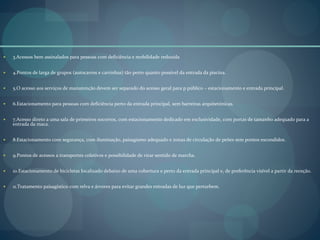  3.Acessos bem assinalados para pessoas com deficiência e mobilidade reduzida
 4.Pontos de larga de grupos (autocarros e carrinhas) tão perto quanto possível da entrada da piscina.
 5.O acesso aos serviços de manutenção devem ser separado do acesso geral para p público – estacionamento e entrada principal.
 6.Estacionamento para pessoas com deficiência perto da entrada principal, sem barreiras arquitetónicas.
 7.Acesso direto a uma sala de primeiros socorros, com estacionamento dedicado em exclusividade, com portas de tamanho adequado para a
entrada da maca.
 8.Estacionamento com segurança, com iluminação, paisagismo adequado e zonas de circulação de peões sem pontos escondidos.
 9.Pontos de acessos a transportes coletivos e possibilidade de virar sentido de marcha.
 10.Estacionamento de bicicletas localizado debaixo de uma cobertura e perto da entrada principal e, de preferência visível a partir da receção.
 11.Tratamento paisagístico com relva e árvores para evitar grandes entradas de luz que perturbem.
 