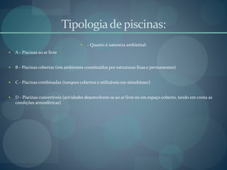 Tipologiade piscinas:
 - Quanto à natureza ambiental:
 A - Piscinas ao ar livre
 B - Piscinas cobertas (em ambientes constituídos por estruturas fixas e permanentes)
 C - Piscinas combinadas (tanques cobertos e utilizáveis em simultâneo)
 D - Piscinas convertíveis (atividades desenvolvem-se ao ar livre ou em espaço coberto, tendo em conta as
condições atmosféricas)
 