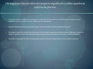 Osseguintesfatorestêmumimpactosignificativosobreaparência
externadapiscina:
 As piscinas implicam edificações com grande volumetria, facto que deve ser considerado na escolha do local a
implantar a piscina, tendo em conta a edificação das redondezas.
 Quando existem pranchas de saltos para água a altura do edifício aumenta significativamente.
 No design é essencial a seleção dos vidros para evitar entradas exageradas de luminosidade, sendo que o objetivo é
atingir o equilíbrio entre a luminosidade adequada para efeitos de poupança de energia e a beleza da piscina.
 As janelas e estruturas de vidro devem permitir a garantia da privacidade de quem está a utilizar a piscina.
 