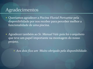 Agradecimentos
 Queríamos agradecer a Piscina Fluvial Portuense pela
disponibilidade por nos receber para perceber melhor a
funcionalidade de uma piscina.
 Agradecer também ao Sr. Manuel Vale pois foi o arquiteto
que teve um papel importante na montagem do nosso
projeto.
 Aos dois fica um Muito obrigado pela disponibilidade.
 