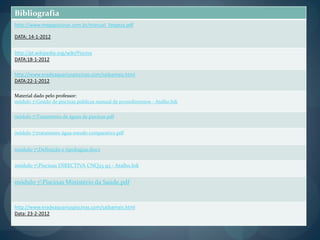 Bibliografia
http://www.megapiscinas.com.br/manual_limpeza.pdf
DATA: 14-1-2012
http://pt.wikipedia.org/wiki/Piscina
DATA:18-1-2012
http://www.eradeaquariuspiscinas.com/saibamais.html
DATA:22-1-2012
Material dado pelo professor:
módulo 7Gestão de piscinas publicas manual de procedimentos - Atalho.lnk
módulo 7Tratamento de águas de piscinas.pdf
módulo 7tratamento água-estudo comparativo.pdf
módulo 7Definição e tipologias.docx
módulo 7Piscinas DIRECTIVA CNQ23 93 - Atalho.lnk
módulo 7Piscinas Ministério da Saúde.pdf
http://www.eradeaquariuspiscinas.com/saibamais.html
Data: 23-2-2012
 