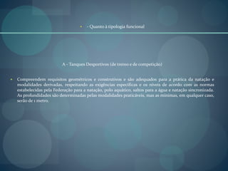  - Quanto à tipologia funcional
A - Tanques Desportivos (de treino e de competição)
 Compreendem requisitos geométricos e construtivos e são adequados para a prática da natação e
modalidades derivadas, respeitando as exigências específicas e os níveis de acordo com as normas
estabelecidas pela Federação para a natação, polo aquático, saltos para a água e natação sincronizada.
As profundidades são determinadas pelas modalidades praticáveis, mas as mínimas, em qualquer caso,
serão de 1 metro.
 