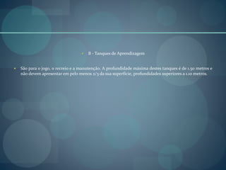  B - Tanques de Aprendizagem
 São para o jogo, o recreio e a manutenção. A profundidade máxima destes tanques é de 1.50 metros e
não devem apresentar em pelo menos 2/3 da sua superfície, profundidades superiores a 1.10 metros.
 