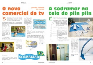 MÍDIA                                                                                                                     MÍDIA



O novo                                                                              piscina campeã
                                                                                          do mundo
                                                                                                                            A sodramar na
comercial de tv                                                                                                             tela do plin plin
             ob um plano de mídia muito bem elaborado,          “E para o meu                                                            impressionante saber o quanto são apre-

S            ainda em 2002 a Sodramar estará veiculando
             nas maiores regiões e emissoras de tv local de
             todo o país, o seu novo filme comercial.
                                                                eterno campeão, tive
                                                                que escolher uma
                                                                piscina campeã“ -
                                                                referindo-se ao filho
                                                                                                                            É            ciados os produtos Sodramar pela mídia.

                                                                                                                                         Apesar de não ter sido trabalho de um
                                                                                                                                         “relações públicas” ou acessor de
Para comemorar a premiação pela 2a vez consecutiva da           brincando dentro de                                                           imprensa; é cada vez maior a
melhor piscina de vinil residencial - campeã do mundo dos       uma piscina Sodra-                                                             quantidade de aparições da linha
anos 2000 e 2001 -                                                     mar.                                                                    Sodramar nos programas da
categoria 38 - resi-                                                                                                                           Rede Globo de Televisão.
dential vinyl lined                                                    O filme é de
pools - pela NSPI                                                      30 segundos,                                                     O Big Brother Brasil, programa de maior
(Associação Mundial                                                    sendo que                                                                      audiência da tv brasileira
de Fabricantes de                                                      várias ima-                                                                    nos últimos meses,
Piscinas) a Sodramar                                                   gens       de                                                                  mostrou por diversas
criou um comercial de                                                  borda       de                                                                 vezes as “beldades“ par-
tv com grande reper-                                                   piscinas são mostradas, além do informe sobre                                  ticipantes do jogo se
cursão em todas as                                                     o prêmio conquistado nos EUA, conforme já                                      banhando numa ducha
cidades      que   já                                                  dito acima.                                                                    circular Sodramar, pin-
tiveram o prazer de                                                                                                                                   tada especialmente para
assisti-lo .                                                           O “0800” não foi esquecido no comercial; aliás, já                             o programa.
                                                                       está trabalhando a todo vapor. Até o final de
“A família campeã”,                                                    junho, centenas de consumidores foram indicados                                 O programa de humor
título do filme, tem a                                                                                   aos clientes                                  “Casseta e Planeta“
sua narrativa feita pela mãe, dona da residência, a qual se                                              bandeira                                      mostrou um aspirador jumbo     No programa “Os
                                       refere aos seus                                                   Sodramar ;                                    limp no quadro documentário    Normais” do dia 26
                                        parentes próximos                                                todos eles,                                   “piscina azul“.                de julho de 2002,
                                        como uma família                                                 originados                                                                   Vani e Rui, p e r -
                                        campeã.                                                          pelo comercial                                                               s o n a g e n s interpre-
                                                                                                         de tv!!!  &
                                                                                                                                                                                      tados por Fernanda
                                        “O Alfredo é o                                                                                                                                Torres e Luis Fer-
                                        campeão do garfo                                                                                                                              nando Guimarães,
                                        “- diz ela referindo-                                                                                                                         ficam escondidos
                                        se ao marido, que                                                                                                                             dentro de uma
                                        em um momento                                                                                                                                 sauna à vapor, onde
                                                                                                                                                                                      o quadro de coman-
                                                                                                                                                                                      do da sauna é parte
                                                                                                                                                                                      integrante da ação
                                                                                                                                                                                      dos personagens no
                                                                                                                                                                                      cenário.

de lazer e descontração faz um churrasco à                                                                                                                                            Adivinha a marca da
beira da piscina.                                                                                                                                                                     sauna?   &




“O Rex é o campeão da valentia“ - falando
sobre o cachorro, que brinca na área de
lazer, ao lado da piscina.


28                                                                                                     PISCINAS & SAUNAS    PISCINAS & SAUNAS                                                                     29
 