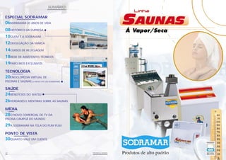 SUMÁRIO

ESPECIAL SODRAMAR
06SODRAMAR 20 ANOS DE VIDA
08HISTÓRICO DA EMPRESA
10QUEM É A SODRAMAR
12DIVULGAÇÃO DA MARCA
14CURSOS DE RECICLAGEM
18REDE DE ASSISTENTES TÉCNICOS
19PARCEIROS EXCLUSIVOS
TECNOLOGIA
20ENCICLOPÉDIA VIRTUAL DE
PISCINAS E SAUNAS   (O NOVO SITE DA SODRAMAR)


SAÚDE
24BENEFÍCIOS DO WATSU
26VERDADES E MENTIRAS SOBRE AS SAUNAS
MÍDIA
28O NOVO COMERCIAL DE TV DA
PISCINA CAMPEÃ DO MUNDO

29A SODRAMAR NA TELA DO PLIM PLIM
PONTO DE VISTA
30QUANTO VALE UM CLIENTE


04                                              PISCINAS & SAUNAS
 
