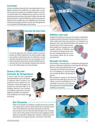 Corrimão
Existem produtos para piscinas que aparentam ter uti-
lidade somente em academias ou clubes. Mas o corri-
mão para piscina pode ser instalado também em pisci-
nas residenciais. Sua utilidade nessas piscinas seria um
auxílio para pessoas que não sabem nadar, mas que não
querem perder a oportunidade de usufruir de prazeres
da piscina. Em academias suas utilidades são inúmeras,
como, por exemplo, auxiliar nas aulas de hidroginástica
e em sessões de fisioterapia, entre outras.



                         Cascata de Aço Inox
                                                              Refletor com Led
                                                              Imagine uma festa na sua casa, com toda a sua família e
                                                              amigos presentes. Quando começa anoitecer, você con-
                                                              vida a todos para irem até a piscina e ao chegarem, se
                                                              deparam com uma bela iluminação sub aquática e al-
                                                              terações de cor. Esta surpresa tam-
                                                              bém poderá ser causada com um
                                                              simples refletor. O Refletor com
                                                              Led muda a cor da piscina de acor-
   O som da água de uma cascata caindo na piscina             do com a programação que o usu-
   produz um efeito relaxante. Esse efeito, aliado a algo     ário desejar. Além de ser muito
   que auxilia na decoração de um ambiente é o que            econômico!!!
   grandes arquitetos buscam em seus projetos. A So-
   dramar lançará ainda neste ano dois modelos de cas-        Dosador de Cloro
   catas de aço inox com design inovador que irão dar         Para facilitar a manutenção e o tratamento da água da
   um ar de sofisticação à sua área de lazer.                 piscina a Sodramar vai lançar, o novo Dosador de Cloro.
                                                              Ele tem como principal função a ma-
                                                              nutenção do nível de cloro da pisci-
Sauna a Gás com                                               na, e é instalado na casa de máqui-
Controle de Temperatura                                       nas, ao lado do filtro e da bomba da
                                                              piscina.
A sauna a gás foi uma coqueluche
                                                              Não podemos esquecer de doenças
quando lançada. E para completar
                                                              transmissíveis pela água; por isso, con-
a evolução desse produto, nos
                                                              sidere-o como um produto de 1a ne-
próximos meses poderá ser en-
                                                              cessidade na piscina, que também
contrada a Sauna Econogás com
                                                              lhe proporciona muita praticidade,
quadro de comando. Não só os
                                                              conforto e economia.
modelos elétricos, mas também
os modelos a gás terão a comodi-
dade de controlar a temperatu-
ra do ambiente com muito mais
economia.


        Bar Flutuante
        Pode ser instalado em qualquer modelo de piscina. Contém
        um suporte para copos e pratos, além de um guarda sol de
        1,80 mt de diâmetro, que ficam flutuando na piscina.
        Esse produto cria um clima de descontração com a família,
        e por não ser fixo, pode se locomover para qualquer ponto
        da piscina, fazendo a alegria das crianças e adultos que não
        precisarão sair da água quando o sol estiver mais forte.
           SAUNAS
PISCINAS & SA UNAS                                                                                                 11
 